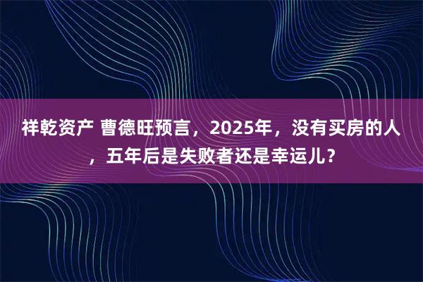 祥乾资产 曹德旺预言，2025年，没有买房的人，五年后是失败者还是幸运儿？