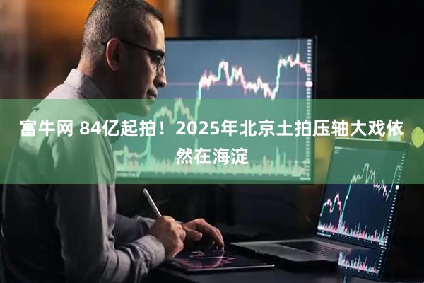 富牛网 84亿起拍！2025年北京土拍压轴大戏依然在海淀