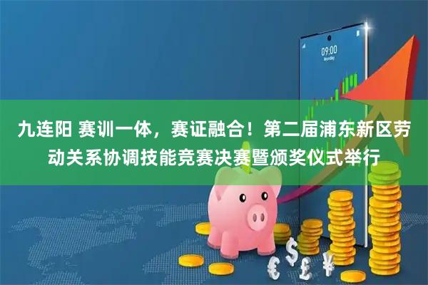 九连阳 赛训一体，赛证融合！第二届浦东新区劳动关系协调技能竞赛决赛暨颁奖仪式举行