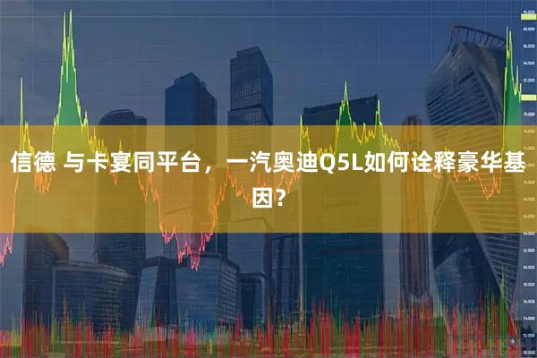 信德 与卡宴同平台，一汽奥迪Q5L如何诠释豪华基因？