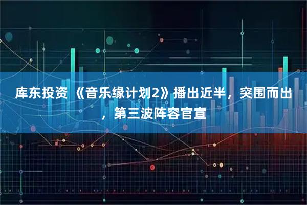 库东投资 《音乐缘计划2》播出近半，突围而出，第三波阵容官宣