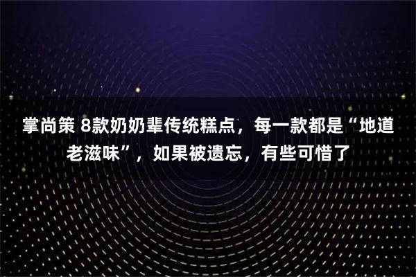 掌尚策 8款奶奶辈传统糕点，每一款都是“地道老滋味”，如果被遗忘，有些可惜了