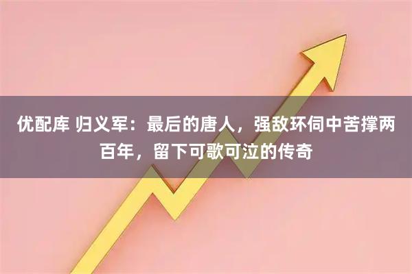 优配库 归义军：最后的唐人，强敌环伺中苦撑两百年，留下可歌可泣的传奇