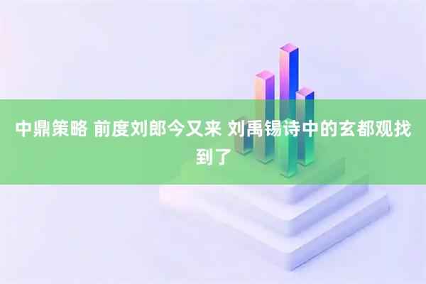 中鼎策略 前度刘郎今又来 刘禹锡诗中的玄都观找到了