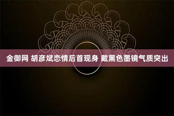 金御网 胡彦斌恋情后首现身 戴黑色墨镜气质突出