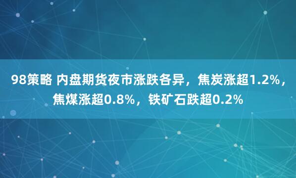 98策略 内盘期货夜市涨跌各异，焦炭涨超1.2%，焦煤涨超0.8%，铁矿石跌超0.2%