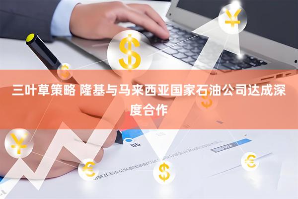 三叶草策略 隆基与马来西亚国家石油公司达成深度合作